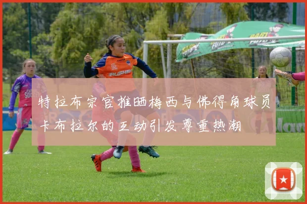 特拉布宗官推晒梅西与佛得角球员卡布拉尔的互动引发尊重热潮