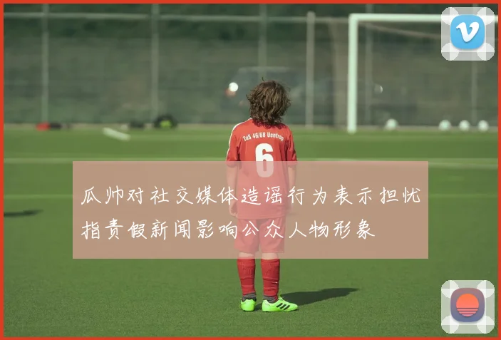 瓜帅对社交媒体造谣行为表示担忧指责假新闻影响公众人物形象