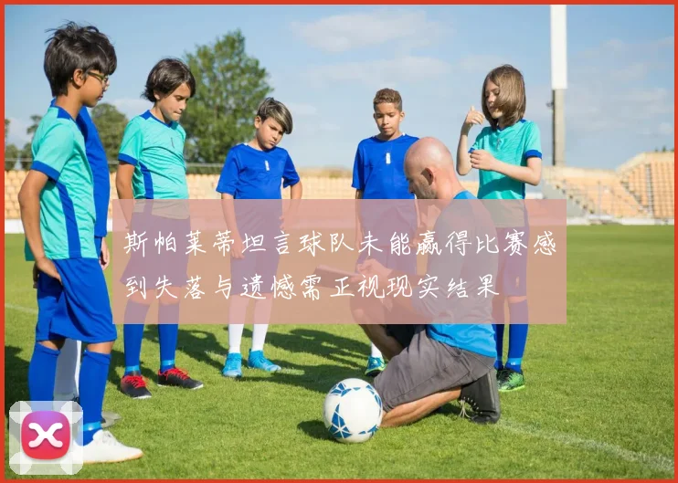 斯帕莱蒂坦言球队未能赢得比赛感到失落与遗憾需正视现实结果