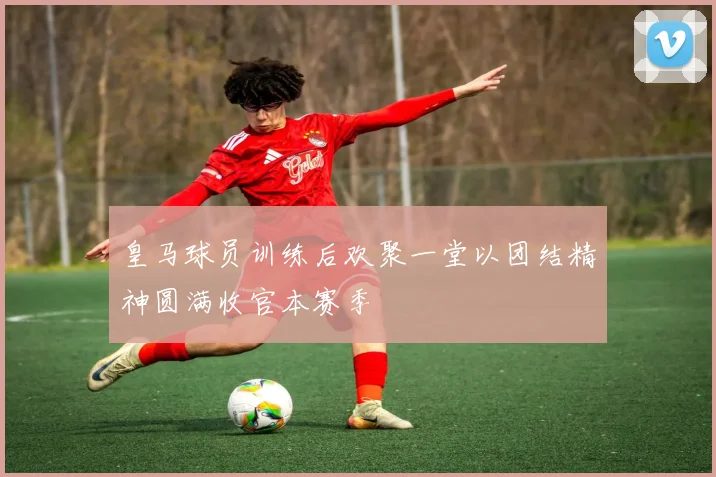 皇马球员训练后欢聚一堂以团结精神圆满收官本赛季