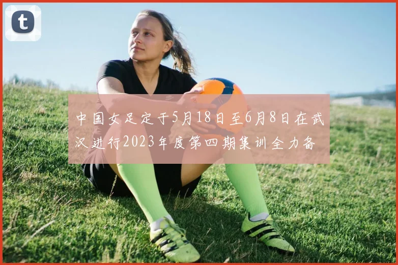 中国女足定于5月18日至6月8日在武汉进行2023年度第四期集训全力备战国际赛事