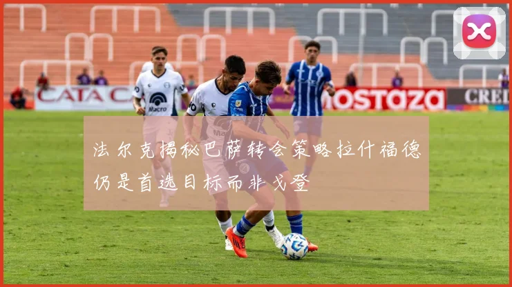 法尔克揭秘巴萨转会策略拉什福德仍是首选目标而非戈登