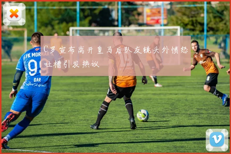 C罗宣布离开皇马后队友镜头外愤怒吐槽引发热议