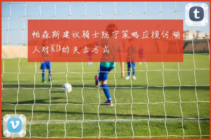 帕森斯建议骑士防守策略应模仿湖人对KD的夹击方式