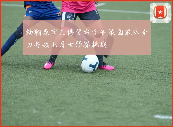 杨瀚森曾凡博贺希宁齐聚国家队全力备战七月世预赛挑战