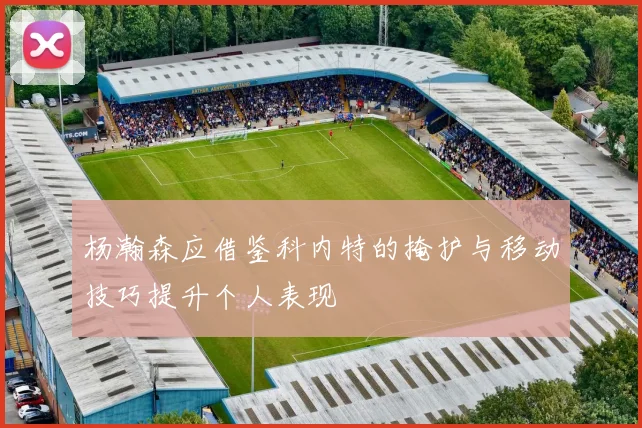 杨瀚森应借鉴科内特的掩护与移动技巧提升个人表现