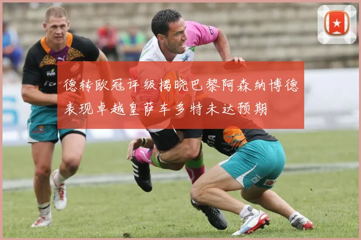 德转欧冠评级揭晓巴黎阿森纳博德表现卓越皇萨车多特未达预期