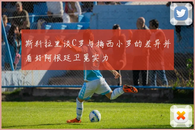 斯科拉里谈C罗与梅西小罗的差异并看好阿根廷卫冕实力