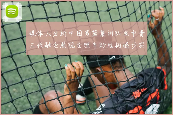 媒体人分析中国男篮集训队老中青三代融合展现合理年龄结构逐步实现换血