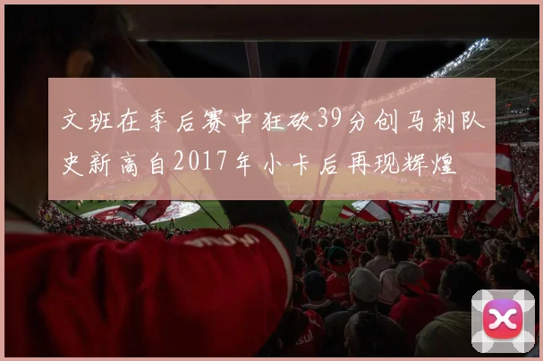 文班在季后赛中狂砍39分创马刺队史新高自2017年小卡后再现辉煌
