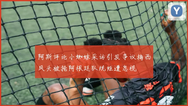 阿斯评论小蜘蛛采访引发争议梅西风头被抢阿根廷队规矩遭忽视