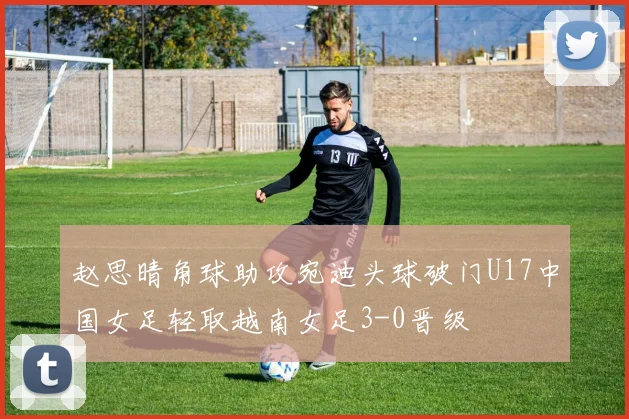 赵思晴角球助攻宛迪头球破门U17中国女足轻取越南女足3-0晋级
