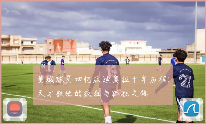 曼城球员回忆瓜迪奥拉十年历程：天才教练的疯狂与孤独之路