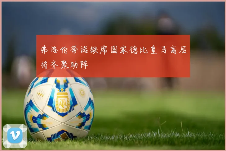 弗洛伦蒂诺缺席国家德比皇马高层将齐聚助阵