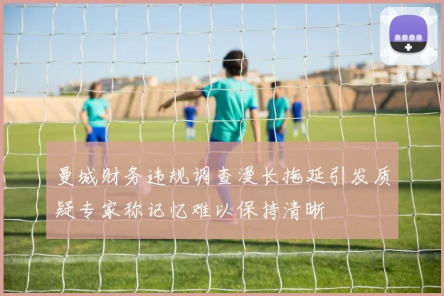 曼城财务违规调查漫长拖延引发质疑专家称记忆难以保持清晰