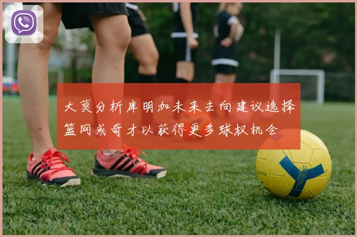 大莫分析库明加未来去向建议选择篮网或奇才以获得更多球权机会