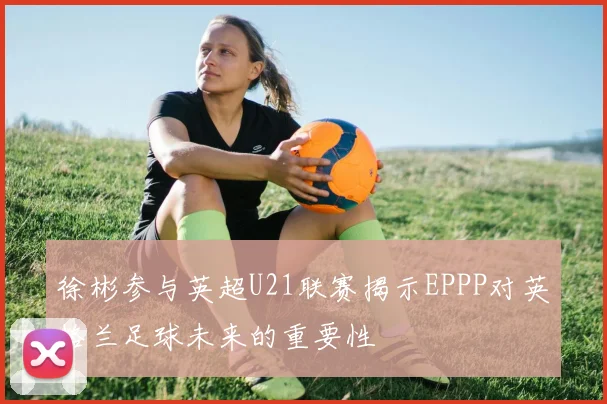 徐彬参与英超U21联赛揭示EPPP对英格兰足球未来的重要性