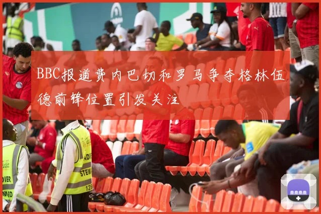 BBC报道费内巴切和罗马争夺格林伍德前锋位置引发关注