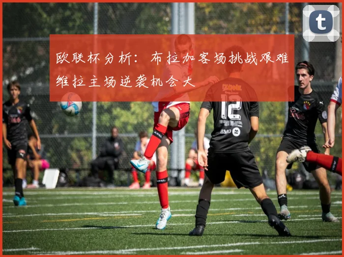 欧联杯分析：布拉加客场挑战艰难维拉主场逆袭机会大