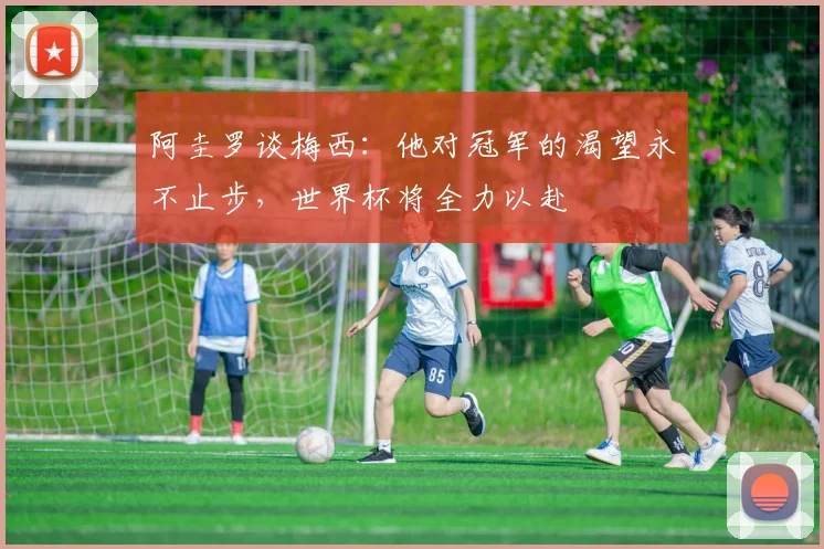 阿圭罗谈梅西：他对冠军的渴望永不止步，世界杯将全力以赴