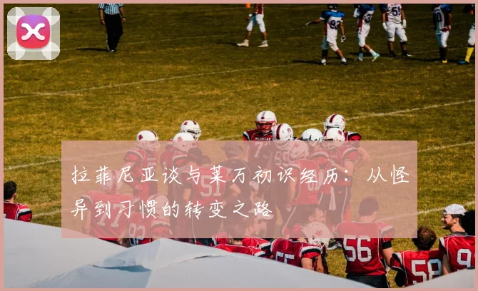 拉菲尼亚谈与莱万初识经历：从怪异到习惯的转变之路